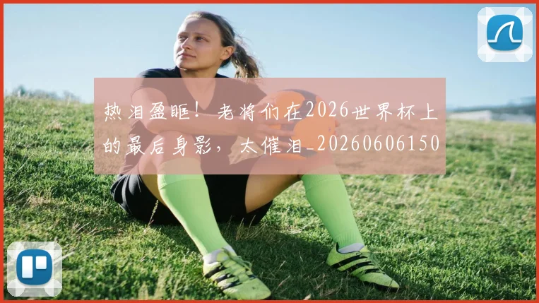 热泪盈眶！老将们在2026世界杯上的最后身影，太催泪_20260606150004