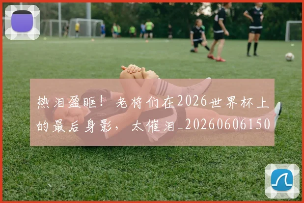 热泪盈眶!老将们在2026世界杯上的最后身影,太催泪_20260606150004
